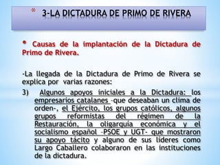 • Causas de la implantación de la Dictadura de
Primo de Rivera.
-La llegada de la Dictadura de Primo de Rivera se
explica por varias razones:
3) Algunos apoyos iniciales a la Dictadura: los
empresarios catalanes –que deseaban un clima de
orden-, el Ejército, los grupos católicos, algunos
grupos reformistas del régimen de la
Restauración, la oligarquía económica y el
socialismo español –PSOE y UGT- que mostraron
su apoyo tácito y alguno de sus líderes como
Largo Caballero colaboraron en las instituciones
de la dictadura.
* 3-LA DICTADURA DE PRIMO DE RIVERA
 
