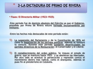 • Fases: El Directorio Militar (1923-1925)
-Este periodo fue de dominio absoluto del Ejército ya que el Gobierno,
presidido por Primo de Rivera estuvo formado exclusivamente por
militares.
-Entre los hechos más destacados de este periodo están:
1) La suspensión del Parlamento y de la Constitución de 1876 así
como la ilegalización de los partidos políticos. Además se instauró
la censura. Durante este periodo quedaron desarticulados los
partidos dinásticos de la Restauración: el Conservador y el Liberal.
1) El restablecimiento del orden público. Se impuso el estado de
guerra -que se mantuvo hasta 1925- y se abolieron las libertades.
Por otro lado se acentuó la persecución y represión contra el
movimiento obrero más radical, como el anarquista. Además se
puso fin al pistolerismo en Cataluña.
* 3-LA DICTADURA DE PRIMO DE RIVERA
 