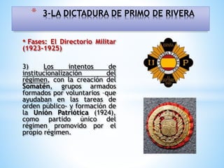 • Fases: El Directorio Militar
(1923-1925)
3) Los intentos de
institucionalización del
régimen, con la creación del
Somatén, grupos armados
formados por voluntarios –que
ayudaban en las tareas de
orden público- y formación de
la Unión Patriótica (1924),
como partido único del
régimen promovido por el
propio régimen.
* 3-LA DICTADURA DE PRIMO DE RIVERA
 