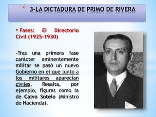 • Fases: El Directorio
Civil (1925-1930)
-Tras una primera fase
carácter eminentemente
militar se pasó un nuevo
Gobierno en el que junto a
los militares aparecían
civiles. Resalta, por
ejemplo, figuras como la
de Calvo Sotelo (Ministro
de Hacienda).
* 3-LA DICTADURA DE PRIMO DE RIVERA
 
