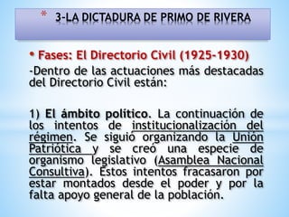 • Fases: El Directorio Civil (1925-1930)
-Dentro de las actuaciones más destacadas
del Directorio Civil están:
1) El ámbito político. La continuación de
los intentos de institucionalización del
régimen. Se siguió organizando la Unión
Patriótica y se creó una especie de
organismo legislativo (Asamblea Nacional
Consultiva). Estos intentos fracasaron por
estar montados desde el poder y por la
falta apoyo general de la población.
* 3-LA DICTADURA DE PRIMO DE RIVERA
 
