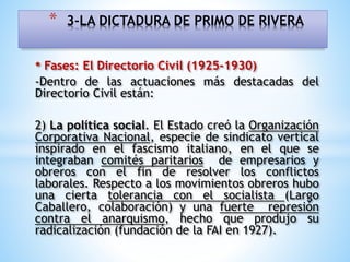 • Fases: El Directorio Civil (1925-1930)
-Dentro de las actuaciones más destacadas del
Directorio Civil están:
2) La política social. El Estado creó la Organización
Corporativa Nacional, especie de sindicato vertical
inspirado en el fascismo italiano, en el que se
integraban comités paritarios de empresarios y
obreros con el fin de resolver los conflictos
laborales. Respecto a los movimientos obreros hubo
una cierta tolerancia con el socialista (Largo
Caballero, colaboración) y una fuerte represión
contra el anarquismo, hecho que produjo su
radicalización (fundación de la FAI en 1927).
* 3-LA DICTADURA DE PRIMO DE RIVERA
 