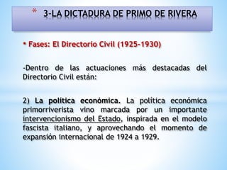 • Fases: El Directorio Civil (1925-1930)
-Dentro de las actuaciones más destacadas del
Directorio Civil están:
2) La política económica. La política económica
primorriverista vino marcada por un importante
intervencionismo del Estado, inspirada en el modelo
fascista italiano, y aprovechando el momento de
expansión internacional de 1924 a 1929.
* 3-LA DICTADURA DE PRIMO DE RIVERA
 