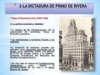 • Fases: El Directorio Civil (1925-1930)
2) La política económica. Medidas:
• La mejora de las infraestructuras con la
construcción de carreteras, líneas de
ferrocarril, pantanos.
• Las subvenciones e incentivos fiscales a las
empresas.
•La formación de empresas privadas que
operaban como monopolios permitidos por el
Estado, como Telefónica (1924), con dominio
de la ITT de Estados Unidos, y la CAMPSA –
Compañía Arrendataria del Monopolio del
Petróleo Sociedad Anónima.
• Por otro lado se crearon las Confederaciones
Hidrográficas (para regular el
aprovechamiento de los ríos) y el Banco
Exterior de España.
* 3-LA DICTADURA DE PRIMO DE RIVERA
 