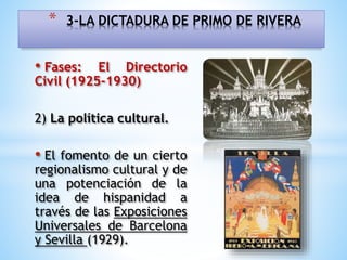 • Fases: El Directorio
Civil (1925-1930)
2) La política cultural.
• El fomento de un cierto
regionalismo cultural y de
una potenciación de la
idea de hispanidad a
través de las Exposiciones
Universales de Barcelona
y Sevilla (1929).
* 3-LA DICTADURA DE PRIMO DE RIVERA
 