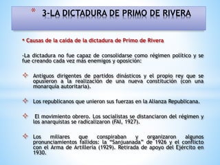 • Causas de la caída de la dictadura de Primo de Rivera
-La dictadura no fue capaz de consolidarse como régimen político y se
fue creando cada vez más enemigos y oposición:
 Antiguos dirigentes de partidos dinásticos y el propio rey que se
opusieron a la realización de una nueva constitución (con una
monarquía autoritaria).
 Los republicanos que unieron sus fuerzas en la Alianza Republicana.
 El movimiento obrero. Los socialistas se distanciaron del régimen y
los anarquistas se radicalizaron (FAI, 1927).
 Los miliares que conspiraban y organizaron algunos
pronunciamientos fallidos: la “Sanjuanada” de 1926 y el conflicto
con el Arma de Artillería (1929). Retirada de apoyo del Ejército en
1930.
* 3-LA DICTADURA DE PRIMO DE RIVERA
 
