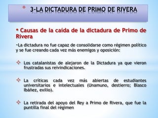 • Causas de la caída de la dictadura de Primo de
Rivera
-La dictadura no fue capaz de consolidarse como régimen político
y se fue creando cada vez más enemigos y oposición:
 Los catalanistas de alejaron de la Dictadura ya que vieron
frustradas sus reivindicaciones.
 La críticas cada vez más abiertas de estudiantes
universitarios e intelectuales (Unamuno, destierro; Blasco
Ibáñez, exilio).
 La retirada del apoyo del Rey a Primo de Rivera, que fue la
puntilla final del régimen
* 3-LA DICTADURA DE PRIMO DE RIVERA
 