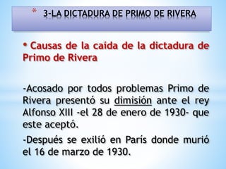 • Causas de la caída de la dictadura de
Primo de Rivera
-Acosado por todos problemas Primo de
Rivera presentó su dimisión ante el rey
Alfonso XIII -el 28 de enero de 1930- que
este aceptó.
-Después se exilió en París donde murió
el 16 de marzo de 1930.
* 3-LA DICTADURA DE PRIMO DE RIVERA
 