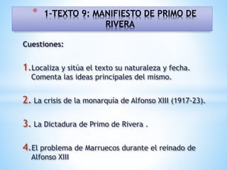 Cuestiones:
1.Localiza y sitúa el texto su naturaleza y fecha.
Comenta las ideas principales del mismo.
2. La crisis de la monarquía de Alfonso XIII (1917-23).
3. La Dictadura de Primo de Rivera .
4.El problema de Marruecos durante el reinado de
Alfonso XIII
* 1-TEXTO 9: MANIFIESTO DE PRIMO DE
RIVERA
 