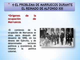 •Orígenes de la
ocupación de
Marruecos
-El comienzo de la
ocupación de Marruecos se
sitúa poco después del
desastre de 1898, en los
deseos del Ejército, y de
determinados sectores
políticos y económicos de
retomar la política
colonial.
* 4-EL PROBLEMA DE MARRUECOS DURANTE
EL REINADO DE ALFONSO XIII
 