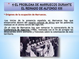 • Orígenes de la ocupación de Marruecos.
-Los inicios de la presencia española en Marruecos hay que
enmarcarlos dentro del reparto colonial de África que las potencias
realizan en el último tercio del siglo XIX.
-En el caso de Marruecos hay que remarcar la convocatoria de la
Conferencia de Algeciras (1906), realizada con el fin de arreglar las
desacuerdos entre alemanes y franceses sobre la colonización de este
territorio.
* 4-EL PROBLEMA DE MARRUECOS DURANTE
EL REINADO DE ALFONSO XIII
 