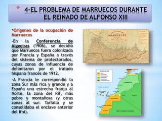 •Orígenes de la ocupación de
Marruecos
-En la Conferencia de
Algeciras (1906), se decidió
que Marruecos fuera colonizada
por Francia y España a través
del sistema de protectorados,
cuyas zonas de influencia de
delimitaron por el tratado
hispano francés de 1912.
-A Francia le correspondió la
zona Sur más rica y grande y a
España una estrecha franja al
Norte, la zona del Rif, más
pobre y montañosa (y otras
zonas al sur: Tarfalla y se
consolidaba el enclave anterior
del Ifni).
* 4-EL PROBLEMA DE MARRUECOS DURANTE
EL REINADO DE ALFONSO XIII
 