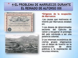 •Orígenes de la ocupación
de Marruecos
-Las causas que motivaron el
interés por Marruecos estaban
en:
1-Los deseos de determinados
sectores del Ejército de
volver a recuperar el prestigio
del país volviendo a ser una
potencia colonial.
2-Los intereses económicos de
ciertos grupos oligárquicos
con el deseo de invertir en la
construcción de obras
públicas o la explotación de
recursos mineros.
* 4-EL PROBLEMA DE MARRUECOS DURANTE
EL REINADO DE ALFONSO XIII
 