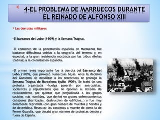 • Las derrotas militares
-El barranco del Lobo (1909) y la Semana Trágica.
-El comienzo de la penetración española en Marruecos fue
bastante dificultosa debido a la orografía del terreno y, en
especial, a la gran resistencia mostrada por las tribus rifeñas
(cabilas) a la colonización española.
-El primer revés importante fue la derrota del Barranco del
Lobo (1909), que provocó numerosas bajas. Ante la decisión
del Gobierno de movilizar a los reservistas se produjo la
Semana Trágica de Barcelona (julio 1909). Se trató de una
protesta organizada -huelga general- por anarquistas,
socialistas y republicanos que se oponían al sistema de
reclutamiento por quintas que perjudicaba a las grupos
sociales más humildes, que derivó en graves enfrentamientos
callejeros (barricadas, destrucción de edificios…) y fue muy
duramente reprimida (con gran número de muertos y heridos y
de detenidos). Resasltar las condenas a muerte de como la de
Ferrer Guardia, que desató gran número de protestas dentro y
fuera de España.
* 4-EL PROBLEMA DE MARRUECOS DURANTE
EL REINADO DE ALFONSO XIII
 