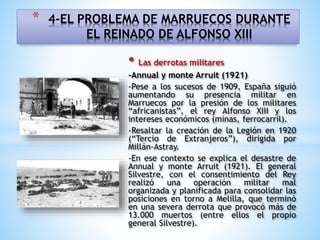 • Las derrotas militares
-Annual y monte Arruit (1921)
-Pese a los sucesos de 1909, España siguió
aumentando su presencia militar en
Marruecos por la presión de los militares
“africanistas”, el rey Alfonso XIII y los
intereses económicos (minas, ferrocarril).
-Resaltar la creación de la Legión en 1920
(“Tercio de Extranjeros”), dirigida por
Millán-Astray.
-En ese contexto se explica el desastre de
Annual y monte Arruit (1921). El general
Silvestre, con el consentimiento del Rey
realizó una operación militar mal
organizada y planificada para consolidar las
posiciones en torno a Melilla, que terminó
en una severa derrota que provocó más de
13.000 muertos (entre ellos el propio
general Silvestre).
* 4-EL PROBLEMA DE MARRUECOS DURANTE
EL REINADO DE ALFONSO XIII
 