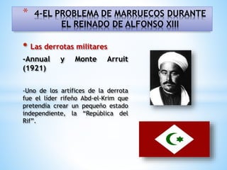 • Las derrotas militares
-Annual y Monte Arruit
(1921)
-Uno de los artífices de la derrota
fue el líder rifeño Abd-el-Krim que
pretendía crear un pequeño estado
independiente, la “República del
Rif”.
* 4-EL PROBLEMA DE MARRUECOS DURANTE
EL REINADO DE ALFONSO XIII
 