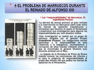 • Las “responsabilidades” de Marruecos. El
expediente Picasso
-La derrota de Annual provocó un gran rechazo
a la intervención en Marruecos sobre todo entre
las fuerzas de oposición (republicanos y
socialistas) que llevaron el asusto al Parlamento
y propiciaron una investigación para depurar las
responsabilidades por este desastre militar.
-Esta investigación se realizó por un grupo de
militares dirigidos por el general Picasso
(Expediente Picasso). Las indagaciones hechas
apuntaban a la responsabilidad en esta
catástrofe a la negligencia, incompetencia y
corrupción de altos mandos militares entre los
que se encontraba el general Silvestre (con
estrecha amistad con el Rey).
- La llegada de la Dictadura de Primo de Rivera
impidió conocer las conclusiones del informe y
se paró la exigencia de responsabilidades al
propio Rey Alfonso XIII que pedían las fuerzas de
oposición en el Parlamento.
* 4-EL PROBLEMA DE MARRUECOS DURANTE
EL REINADO DE ALFONSO XIII
 