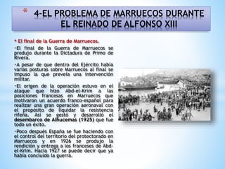• El final de la Guerra de Marruecos.
-El final de la Guerra de Marruecos se
produjo durante la Dictadura de Primo de
Rivera.
-A pesar de que dentro del Ejército había
varias posturas sobre Marruecos al final se
impuso la que preveía una intervención
militar.
-El origen de la operación estuvo en el
ataque que hizo Abd-el-Krim a las
posiciones francesas en Marruecos que
motivaron un acuerdo franco-español para
realizar una gran operación aeronaval con
el propósito de liquidar la resistencia
rifeña. Así se gestó y desarrolló el
desembarco de Alhucemas (1925) que fue
todo un éxito.
-Poco después España se fue haciendo con
el control del territorio del protectorado en
Marruecos y en 1926 se produjo la
rendición y entrega a los franceses de Abd-
el-Krim. Hacia 1927 se puede decir que ya
había concluido la guerra.
* 4-EL PROBLEMA DE MARRUECOS DURANTE
EL REINADO DE ALFONSO XIII
 