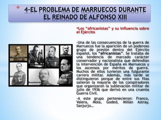 •Los “africanistas” y su influencia sobre
el Ejército
-Una de las consecuencias de la guerra de
Marruecos fue la aparición de un poderoso
grupo de presión dentro del Ejército
español, los “africanistas”. Se trataba de
una tendencia de marcado carácter
conservador y nacionalista que defendían
la intervención de España en Marruecos y
los ascensos por méritos de guerra.
Muchos de ellos tuvieron una fulgurante
carrera militar. Además, más tarde se
distinguieron porque de entre sus filas
salieron la mayoría de los conspiradores
que organizaron la sublevación militar de
julio de 1936 que derivó en una cruenta
Guerra Civil.
-A este grupo pertenecieron: Franco,
Valera, Mola, Goded, Millán Astray,
Sanjurjo…
* 4-EL PROBLEMA DE MARRUECOS DURANTE
EL REINADO DE ALFONSO XIII
 