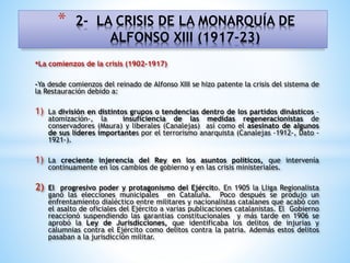 •La comienzos de la crisis (1902-1917)
-Ya desde comienzos del reinado de Alfonso XIII se hizo patente la crisis del sistema de
la Restauración debido a:
1) La división en distintos grupos o tendencias dentro de los partidos dinásticos –
atomización-, la insuficiencia de las medidas regeneracionistas de
conservadores (Maura) y liberales (Canalejas) así como el asesinato de algunos
de sus líderes importantes por el terrorismo anarquista (Canalejas -1912-, Dato -
1921-).
1) La creciente injerencia del Rey en los asuntos políticos, que intervenía
continuamente en los cambios de gobierno y en las crisis ministeriales.
2) El progresivo poder y protagonismo del Ejército. En 1905 la Lliga Regionalista
ganó las elecciones municipales en Cataluña. Poco después se produjo un
enfrentamiento dialéctico entre militares y nacionalistas catalanes que acabó con
el asalto de oficiales del Ejército a varias publicaciones catalanistas. El Gobierno
reaccionó suspendiendo las garantías constitucionales y más tarde en 1906 se
aprobó la Ley de Jurisdicciones, que identificaba los delitos de injurias y
calumnias contra el Ejército como delitos contra la patria. Además estos delitos
pasaban a la jurisdicción militar.
* 2- LA CRISIS DE LA MONARQUÍA DE
ALFONSO XIII (1917-23)
 