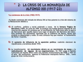 •La comienzos de la crisis (1902-1917)
-Ya desde comienzos del reinado de Alfonso XIII se hizo patente la crisis del sistema de
la Restauración debido a:
4) El conflicto político y social originado a causa de la Semana Trágica de
Barcelona (1909). En junio de 1909 se produjo una huelga general seguida de una
insurrección popular en protesta por la movilización de reservistas para la guerra
de Marruecos (por aquella época tuvo lugar el desastre del Barranco del Lobo).
Esta protesta fue duramente reprimida por el Gobierno de Maura, hecho que
produjo su desprestigio y caída. En este contexto hay que resaltar el fusilamiento
de Ferrer i Guardia.
5) El aumento de influencia de la oposición política: coalición electoral de
republicanos y socialistas desde 1910.
6) La transformación del movimiento obrero en un movimiento de masas y la
radicalización de algunas de sus organizaciones-. En 1921 surge el Partido
Comunista de España (PCE) como una escisión revolucionaria del PSOE y 1927 en
el seno del anarquismo aparece la Federación Anarquista Ibérica (FAI) , como
grupo de tinte revolucionario.
* 2- LA CRISIS DE LA MONARQUÍA DE
ALFONSO XIII (1917-23)
 