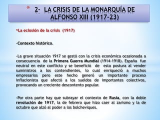 •La eclosión de la crisis (1917)
-Contexto histórico.
-La grave situación 1917 se gestó con la crisis económica ocasionada a
consecuencia de la Primera Guerra Mundial (1914-1918). España fue
neutral en este conflicto y se benefició de esta postura al vender
suministros a los contendientes, lo cual enriqueció a muchos
empresarios pero este hecho generó un importante proceso
inflacionista que afectó a los sueldos de importantes colectivos,
provocando un creciente descontento popular.
-Por otra parte hay que subrayar el contexto de Rusia, con la doble
revolución de 1917, la de febrero que hizo caer al zarismo y la de
octubre que alzó al poder a los bolcheviques.
* 2- LA CRISIS DE LA MONARQUÍA DE
ALFONSO XIII (1917-23)
 