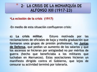 •La eclosión de la crisis (1917)
-En medio de esta situación confluyeron crisis:
a) La crisis militar. Estuvo motivada por las
reclamaciones de oficiales de baja y media graduación que
formaron unos grupos de presión profesional, las Juntas
de Defensa, que pedían un aumento de los salarios y que
los ascensos se hicieran por antigüedad no por méritos de
guerra (hecho que beneficiaba a los militares que
luchaban en Marruecos). Estas asociaciones hicieron un
manifiesto dirigido contra el Gobierno, que lejos de
censurar su actividad terminó por tolerarla.
* 2- LA CRISIS DE LA MONARQUÍA DE
ALFONSO XIII (1917-23)
 