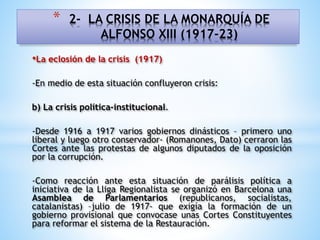 •La eclosión de la crisis (1917)
-En medio de esta situación confluyeron crisis:
b) La crisis política-institucional.
-Desde 1916 a 1917 varios gobiernos dinásticos – primero uno
liberal y luego otro conservador- (Romanones, Dato) cerraron las
Cortes ante las protestas de algunos diputados de la oposición
por la corrupción.
-Como reacción ante esta situación de parálisis política a
iniciativa de la Lliga Regionalista se organizó en Barcelona una
Asamblea de Parlamentarios (republicanos, socialistas,
catalanistas) –julio de 1917- que exigía la formación de un
gobierno provisional que convocase unas Cortes Constituyentes
para reformar el sistema de la Restauración.
* 2- LA CRISIS DE LA MONARQUÍA DE
ALFONSO XIII (1917-23)
 