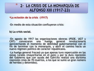 •La eclosión de la crisis (1917)
-En medio de esta situación confluyeron crisis:
b) La crisis social.
-En agosto de 1917 las organizaciones obreras (PSOE, UGT y
CNT) convocaron una huelga general revolucionaria
aprovechando el momento de debilidad gubernamental con el
fin de terminar con la monarquía, y abrir el camino hacia un
nuevo régimen político de carácter republicano.
-La huelga general fracasó ya que apenas tuvo repercusión en las
zonas rurales (mayoritarias en el país) y por la dura represión
del Gobierno que con ayuda del Ejército realizó una durísima
represión (más de 70 muertos, a los que se sumó un gran número
de heridos y detenidos).
* 2- LA CRISIS DE LA MONARQUÍA DE
ALFONSO XIII (1917-23)
 