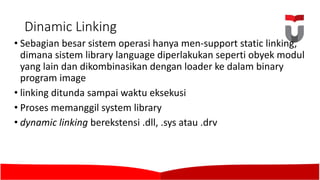 Dinamic Linking	
• Sebagian besar sistem operasi hanya men-support	static linking,	
dimana sistem library language diperlakukan seperti obyek modul
yang lain dan dikombinasikan dengan loader ke dalam binary
program image
• linking ditunda sampai waktu eksekusi
• Proses memanggil system library
• dynamic linking berekstensi .dll,	.sys atau .drv
 