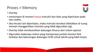 Proses >	Memory
• Overlay
• menyimpan di	memori hanya instruksi dan data yang diperlukan pada
satu waktu.	
• Jika intruksi lain diperlukan,	maka instruksi tersebut diletakkan di	ruang
memori menggantikan instruksi yang tidak digunakan lagi.	
• Overlay tidak membutuhkan dukungan khusus dari sistem operasi
• Digunakan beberapa sistem yang mempunyai jumlah memori fisik
terbatas dan kekurangan dukungan H/W	untuk teknik yang lebih lanjut.	
 