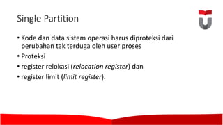 Single	Partition
• Kode	dan data sistem operasi harus diproteksi dari
perubahan tak terduga oleh user proses
• Proteksi
• register relokasi (relocation register)	dan
• register limit (limit register).	
 
