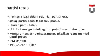 partisi tetap
• memori dibagi dalam sejumlah partisi tetap
• setiap partisi berisi tepat satu proses.	
• Ukuran partisi tetap
• Untuk di	konfigurasi ulang,	komputer harus di	shut down
• Memory	manager bertugas mengalokasikan ruang memori
untuk proses
• IBM	OS/360	
• 1950an	dan	1960an	
 