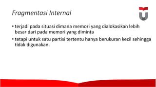 Fragmentasi Internal
• terjadi pada situasi dimana memori yang dialokasikan lebih
besar dari pada memori yang diminta
• tetapi untuk satu partisi tertentu hanya berukuran kecil sehingga
tidak digunakan.	
 