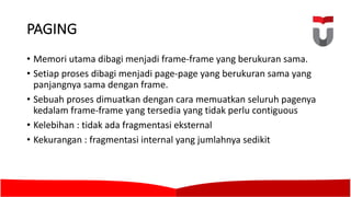PAGING	
• Memori utama dibagi menjadi frame-frame	yang berukuran sama.	
• Setiap proses dibagi menjadi page-page	yang berukuran sama yang
panjangnya sama dengan frame.	
• Sebuah proses dimuatkan dengan cara memuatkan seluruh pagenya
kedalam frame-frame	yang tersedia yang tidak perlu contiguous
• Kelebihan :	tidak ada fragmentasi eksternal
• Kekurangan :	fragmentasi internal	yang jumlahnya sedikit
 
