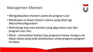 Manajemen Memori
• Mengalokasikan memori utama ke program user
• Melakukan re-klaim memori utama yang tidak lagi
dibutuhkan/digunakan
• Melindungi tiap area memori yang digunakan user dari
program user lain.	
• Misal :	memastikan bahwa tiap prograam hanya mengacu ke
lokasi-lokasi yang telak dialokasikan untuk program-program
tersebut
 