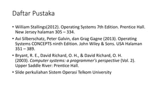 Daftar Pustaka
• William	Stallings(2012).	Operating	Systems	7th	Edition.	Prentice Hall.	
New	Jersey	halaman 305	– 334.	
• Avi	Silberschatz,	Peter	Galvin,	dan Grag Gagne (2013).	Operating	
Systems	CONCEPTS	ninth Edition.	John	Wiley &	Sons.	USA	Halaman
351	– 389.	
• Bryant,	R.	E.,	David	Richard,	O.	H.,	&	David	Richard,	O.	H.	
(2003). Computer	systems:	a	programmer's perspective (Vol.	2).	
Upper Saddle River:	Prentice Hall.
• Slide	perkuliahan Sistem Operasi Telkom University
 