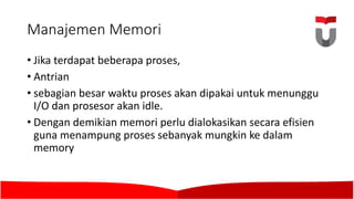 Manajemen Memori
• Jika terdapat beberapa proses,	
• Antrian
• sebagian besar waktu proses akan dipakai untuk menunggu
I/O	dan prosesor akan idle.	
• Dengan demikian memori perlu dialokasikan secara efisien
guna menampung proses sebanyak mungkin ke dalam
memory
 
