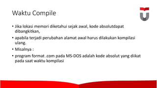 Waktu Compile
• Jika lokasi memori diketahui sejak awal,	kode absolutdapat
dibangkitkan,	
• apabila terjadi perubahan alamat awal harus dilakukan kompilasi
ulang.	
• Misalnya :	
• program format .com pada MS-DOS	adalah kode absolut	yang diikat
pada saat waktu kompilasi
 