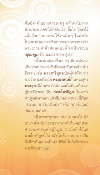 ศิ ษ ย์ จ ำคำบอกเล่ า ของครู แล้ ว นำไปสวด
สาธยายจนจดจำได้คล่องปาก ขึ้นใจ รักษาไว้
แล้ ว จึ ง ถ่ า ยทอดต่ อ ให้ ค นอื ่ น ๆ ในสำนั ก
ในเวลาต่ อ มาเราเรี ย กกระบวนการทรงจำ
พระธรรมคำสั ่ ง สอนแบบนี ้ ว ่ า เป็ น ระบบ
“มุขปาฐะ” คือ ระบบจากปากสู่ปาก
         ครั้นเวลาต่อมาจึงค่อยๆ มีการพัฒนา
เป็นการแบ่งความรับผิดชอบกันทรงจำอย่าง
ชัดเจน เช่น พระสารีบุตรเป็นผู้นำด้านการ
ทรงจำพระอภิธรรม พระอานนท์ดานพระสูตร     ้
พระอุบาลีด้านพระวินัย และในที่สุดก็นำมา
สู่การจัดระบบเป็น “พระไตรปิฎก” ในคราว
ทำปฐมสังคายนา แล้วสืบทอด ส่งต่อ (ที่เรียก
ว่าระบบ “อาจริยปรัมปรา” หรือ “อาจริยกุล„)
กันมาตามลำดับ
         เมื ่ อ พระพุ ท ธศาสนาเผยแผ่ ไ ปยั ง
ประเทศใด วัฒนธรรมการทรงจำ สืบทอด สวด
สาธยายคำสอนที่อยู่ในรูป (การบันทึกไว้ใน)
พระไตรปิฎกนี้ก็ตามติดไปด้วย จนกลายเป็น
สิ่งที่ทำกันอย่างเป็นปกติวิสัยในกิจวัตรของ
พระภิกษุสามเณร
 