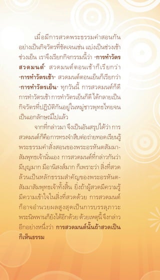 เมื ่ อ มี ก ารสวดพระธรรมคำสอนกั น
อย่างเป็นกิจวัตรที่ชัดเจนเช่น แบ่งเป็นช่วงเช้า
ช่วงเย็น เราจึงเรียกกิจกรรมนี้ว่า “การทำวัตร
สวดมนต์” สวดมนต์ ต อนเช้ า ก็ เ รี ย กว่ า
“การทำวัตรเช้า” สวดมนต์ตอนเย็นก็เรียกว่า
“การทำวัตรเย็น” ทุกวันนี้ การสวดมนต์ก็ดี
การทำวัตรเช้า การทำวัตรเย็นก็ดี ได้กลายเป็น
กิจวัตรที่ปฏิบัติกันอยู่ในหมู่ชาวพุทธไทยจน
เป็นเอกลักษณ์ไปแล้ว
       จากที่กล่าวมา จึงเป็นอันสรุปได้ว่า การ
สวดมนต์ ก็คอ การทรงจำ สืบต่อ ถ่ายทอด เรียนรู้
               ื
พระธรรมคำสั่งสอนของพระอรหันตสัมมา-
สัมพุทธเจ้านั่นเอง การสวดมนต์ที่กล่าวกันว่า
มีบุญมาก มีอานิสงส์มาก ก็เพราะว่า สิ่งที่สวด
ล้วนเป็นหลักธรรมสำคัญของพระอรหันต-
สัมมาสัมพุทธเจ้าทั้งสิ้น ยิ่งถ้าผู้สวดมีความรู้
มีความเข้าใจในสิ่งที่สวดด้วย การสวดมนต์
ก็ อ าจอำนวยผลสู ง สุ ด เป็ น การบรรลุ ภ าวะ
พระนิพพานก็ยงได้อกด้วย ด้วยเหตุน้ี จึงกล่าว
                    ั ี
อีกอย่างหนึ่งว่า การสวดมนต์นั้นถ้าสวดเป็น
ก็เห็นธรรม
 