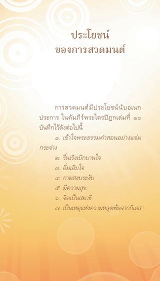 ประโยชน์
       ของการสวดมนต์


      การสวดมนต์ ม ี ป ระโยชน์ น ั บ อเนก
ประการ ในคั ม ภี ร ์ พ ระไตรปิ ฎ กเล่ ม ที ่ ๑๐
บันทึกไว้ดังต่อไปนี้
      ๑.	 เข้าใจพระธรรมคำสอนอย่างแจ่ม
กระจ่าง
      ๒.	รื่นเริงเบิกบานใจ
      ๓.	อิ่มเอิบใจ
      ๔.	กายสงบระงับ
      ๕.	 มีความสุข
      ๖.	 จิตเป็นสมาธิ
      ๗.	เป็นเหตุแห่งความหลุดพ้นจากกิเลส
 