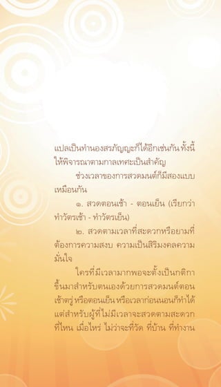 แปลเป็นทำนองสรภัญญะก็ได้อกเช่นกัน ทังนี้
                                   ี          ้
ให้พิจารณาตามกาลเทศะเป็นสำคัญ
         ช่วงเวลาของการสวดมนต์ก็มีสองแบบ
เหมือนกัน
         ๑. สวดตอนเช้า – ตอนเย็น (เรียกว่า
ทำวัตรเช้า - ทำวัตรเย็น)
         ๒. สวดตามเวลาที่สะดวกหรือยามที่
ต้องการความสงบ ความเป็นสิริมงคลความ
มั่นใจ
         ใครที่มีเวลามากพอจะตั้งเป็นกติกา
ขึ้นมาสำหรับตนเองด้วยการสวดมนต์ตอน
เช้าตรู่ หรือตอนเย็น หรือเวลาก่อนนอนก็ทำได้
แต่สำหรับผู้ที่ไม่มีเวลาจะสวดตามสะดวก
ที่ไหน เมื่อไหร่ ไม่ว่าจะที่วัด ที่บ้าน ที่ทำงาน
 