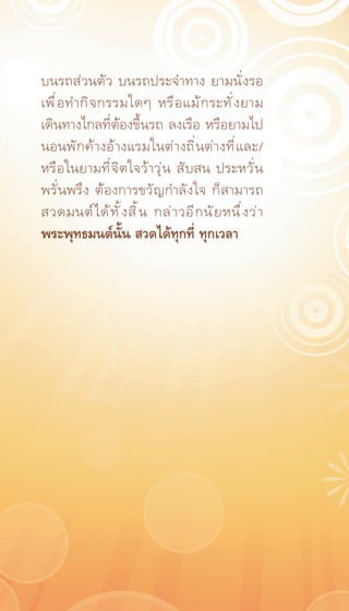 บนรถส่วนตัว บนรถประจำทาง ยามนั่งรอ
เพื ่ อ ทำกิ จ กรรมใดๆ หรื อ แม้ ก ระทั ่ ง ยาม
เดินทางไกลที่ต้องขึ้นรถ ลงเรือ หรือยามไป
นอนพั ก ค้ า งอ้ า งแรมในต่ า งถิ ่ น ต่ า งที ่ แ ละ/
หรือในยามที่จิตใจว้าวุ่น สับสน ประหวั่น
พรั่นพรึง ต้องการขวัญกำลังใจ ก็สามารถ
สวดมนต์ ไ ด้ ท ั ้ ง สิ ้ น กล่ า วอี ก นั ย หนึ ่ ง ว่ า
พระพุทธมนต์นั้น สวดได้ทุกที่ ทุกเวลา
 
