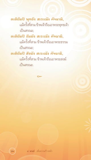 ตะติยัมปิ พุทธัง สะระณัง คัจฉามิ,
     แม้ครังทีสาม ข้าพเจ้าถือเอาพระพุทธเจ้า
           ้ ่
	    เป็นสรณะ;
ตะติยัมปิ ธัมมัง สะระณัง คัจฉามิ,
     แม้ครั้งที่สาม ข้าพเจ้าถือเอาพระธรรม
     เป็นสรณะ;
ตะติยัมปิ สังฆัง สะระณัง คัจฉามิ,
     แม้ครั้งที่สาม ข้าพเจ้าถือเอาพระสงฆ์
     เป็นสรณะ.

                   ๛




22        ๙ มนต์ เพื่อความก้าวหน้า
 