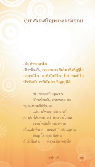 (บทสรรเสริญพระธรรมคุณ)




(นำ) ส๎วากขาโต
(รับพร้อมกัน) ภะคะวะตา ธัมโม สันทิฏฐิโก
อะกาลิโก เอหิปัสสิโก โอปะนะยิโก
ปัจจัตตัง เวทิตัพโพ วิญญูหีติ

       (นำ) ธรรมะคือคุณากร
       (รับพร้อมกัน) ส่วนชอบสาธร	
ดุจดวงประทีปชัชวาล
       แห่งองค์พระศาสดาจารย์	
ส่องสัตว์สันดาน	 สว่างกระจ่างใจมล
       ธรรมใดนับโดยมรรคผล	
เป็นแปดพึงยล	 และเก้ากับทั้งนฤพาน
       สมญาโลกอุดรพิสดาร	
อันลึกโอฬาร	 พิสุทธิ์พิเศษสุกใส


                ว.วชิรเมธี          25
 