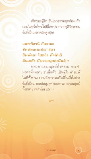 (จิตของผู้ใด อันโลกธรรมถูกต้องแล้ว
ย่อมไม่หวันไหว ไม่มโศก ปราศจากธุลี จิตเกษม
           ่         ี
ข้อนี้เป็นมงคลอันสูงสุด)

เอตาทิสานิ กัตวานะ
สัพพัตถะมะปะราชิตา
สัพพัตถะ โสตถิง คัจฉันติ
ตันเตสัง มังคะละมุตตะมันติ ฯ
          (เทวดาและมนุ ษ ย์ ท ั ้ ง หลาย กระทำ
มงคลทั้งหลายเช่นนี้แล้ว เป็นผู้ไม่พ่ายแพ้
ในที่ทั้งปวง ย่อมถึงความสวัสดีในที่ทั้งปวง
ข้อนีเ้ ป็นมงคลอันสูงสุด ของเทวดาและมนุษย์
ทั้งหลาย เหล่านั้น แล ฯ).

                     ๛




                   ว.วชิรเมธี              33
 