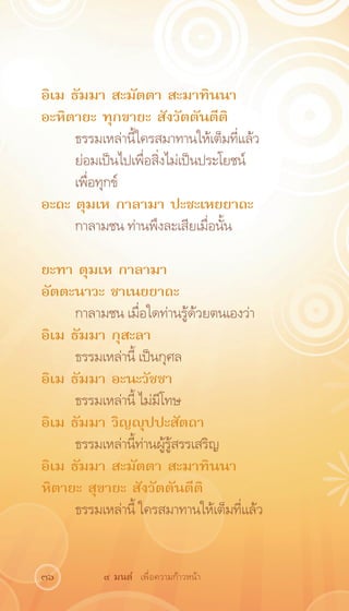 อิเม ธัมมา สะมัตตา สะมาทินนา
อะหิตายะ ทุกขายะ สังวัตตันตีติ
     ธรรมเหล่านี้ใครสมาทานให้เต็มที่แล้ว
     ย่อมเป็นไปเพื่อสิ่งไม่เป็นประโยชน์
     เพื่อทุกข์ 		         	
อะถะ ตุมเห กาลามา ปะชะเหยยาถะ
     กาลามชน ท่านพึงละเสียเมื่อนั้น

ยะทา ตุมเห กาลามา
อัตตะนาวะ ชาเนยยาถะ
     กาลามชน เมื่อใดท่านรู้ด้วยตนเองว่า
อิเม ธัมมา กุสะลา
     ธรรมเหล่านี้ เป็นกุศล
อิเม ธัมมา อะนะวัชชา
     ธรรมเหล่านี้ ไม่มีโทษ
อิเม ธัมมา วิญญุปปะสัตถา
     ธรรมเหล่านี้ท่านผู้รู้สรรเสริญ
อิเม ธัมมา สะมัตตา สะมาทินนา
หิตายะ สุขายะ สังวัตตันตีติ
     ธรรมเหล่านี้ ใครสมาทานให้เต็มที่แล้ว


36        ๙ มนต์ เพื่อความก้าวหน้า
 