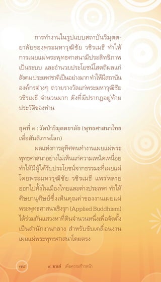 การทำงานในรูปแบบสถาบันวิมุตต-
ยาลั ย ของพระมหาวุ ฒ ิ ช ั ย วชิ ร เมธี ทำให้
การเผยแผ่พระพุทธศาสนามีประสิทธิภาพ
เป็นระบบ และอำนวยประโยชน์โสตถิผลแก่
สังคม ประเทศชาติเป็นอย่างมาก ทำให้มสถาบัน
                                       ี
องค์กรต่างๆ ถวายรางวัลแก่พระมหาวุฒิชัย
วชิรเมธี จำนวนมาก ดังที่มีปรากฏอยู่ท้าย
ประวัติของท่าน

ยุคที่ ๓ : วัดป่าวิมุตตยาลัย (พุทธศาสนาไทย
เพื่อสันติภาพโลก)
       ผลแห่งการอุทิศตนทำงานเผยแผ่พระ
พุทธศาสนาอย่างไม่เห็นแก่ความเหน็ดเหนือย  ่
ทำให้มีผู้ได้รับประโยชน์จากธรรมะที่เผยแผ่
โดยพระมหาวุ ฒ ิ ช ั ย วชิ ร เมธี แพร่ ห ลาย
ออกไปทั้งในเมืองไทยและต่างประเทศ ทำให้
ศิษยานุศิษย์ซึ่งเห็นคุณค่าของงานเผยแผ่
พระพุทธศาสนาเชิงรุก (Applied Buddhism)
ได้ร่วมกันแสวงหาที่ดินจำนวนหนึ่งเพื่อจัดตั้ง
เป็นสำนักงานกลาง สำหรับขับเคลื่อนงาน
เผยแผ่พระพุทธศาสนาโดยตรง


78          ๙ มนต์ เพื่อความก้าวหน้า
 
