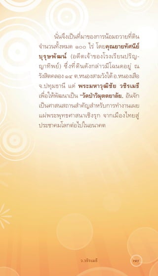 นั่นจึงเป็นที่มาของการน้อมถวายที่ดิน
จำนวนทั้งหมด ๑๐๐ ไร่ โดยคุณยายทัศนีย์
บุ ร ุ ษ พั ฒ น์ (อดี ต เจ้ า ของโรงเรี ย นปริ ญ -
ญาทิ พ ย์ ) ซึ ่ ง ที ่ ด ิ น ดั ง กล่ า วมี โ ฉนดอยู ่ ณ
รังสิตคลอง ๑๔ ต.หนองสามวังใต้ อ.หนองเสือ
จ.ปทุมธานี แด่ พระมหาวุ ฒ ิ ช ั ย วชิ ร เมธี
เพื่อให้พัฒนาเป็น “วัดป่าวิมุตตยาลัย„ อันจัก
เป็นศาสนสถานสำคัญสำหรับการทำงานเผย
แผ่พระพุทธศาสนาเชิงรุก จากเมืองไทยสู่
ประชาคมโลกต่อไปในอนาคต




                       ว.วชิรเมธี                    79
 